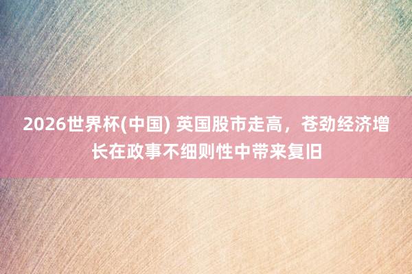 2026世界杯(中国) 英国股市走高，苍劲经济增长在政事不细则性中带来复旧