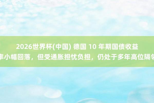 2026世界杯(中国) 德国 10 年期国债收益率小幅回落,但受通胀担忧负担,仍处于多年高位隔邻