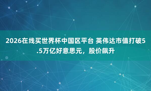 2026在线买世界杯中国区平台 英伟达市值打破5.5万亿好意思元，股价飙升