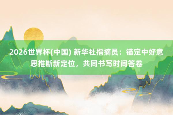 2026世界杯(中国) 新华社指摘员:锚定中好意思推断新定位,共同书写时间答卷