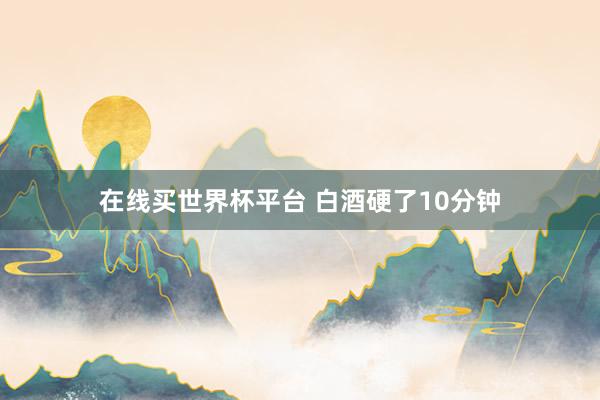 在线买世界杯平台 白酒硬了10分钟
