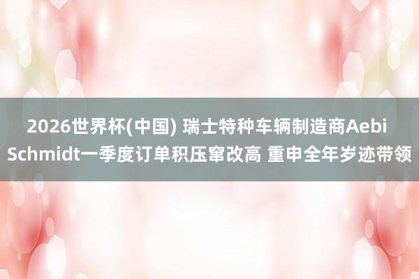 2026世界杯(中国) 瑞士特种车辆制造商Aebi Schmidt一季度订单积压窜改高 重申全年岁迹带领