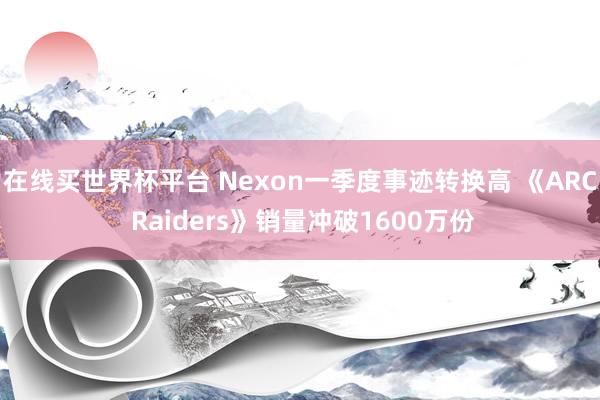 在线买世界杯平台 Nexon一季度事迹转换高 《ARC Raiders》销量冲破1600万份
