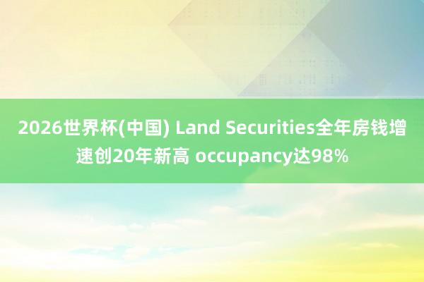 2026世界杯(中国) Land Securities全年房钱增速创20年新高 occupancy达98%