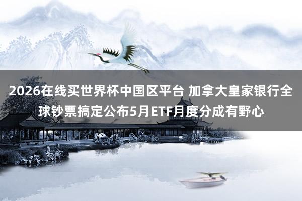2026在线买世界杯中国区平台 加拿大皇家银行全球钞票搞定公布5月ETF月度分成有野心