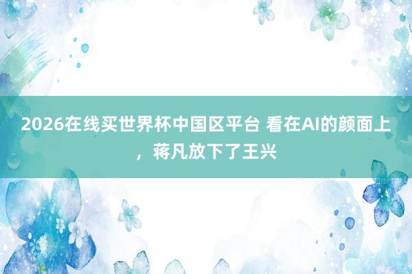 2026在线买世界杯中国区平台 看在AI的颜面上,蒋凡放下了王兴