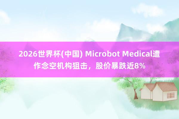 2026世界杯(中国) Microbot Medical遭作念空机构狙击,股价暴跌近8%