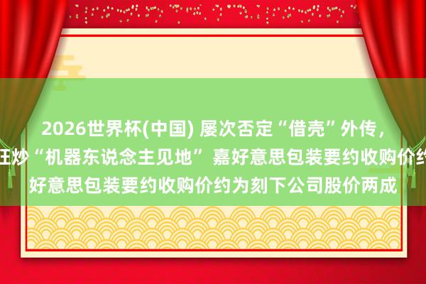 2026世界杯(中国) 屡次否定“借壳”外传,仍未能抵触商场一度狂炒“机器东说念主见地” 嘉好意思包装要约收购价约为刻下公司股价两成