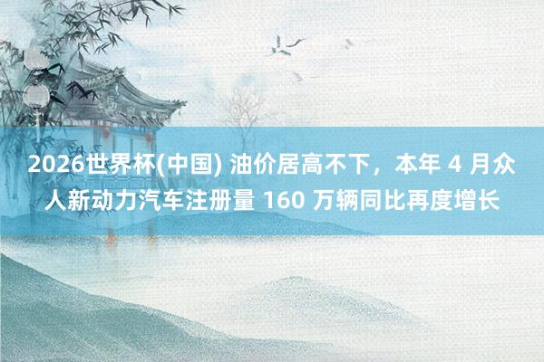 2026世界杯(中国) 油价居高不下,本年 4 月众人新动力汽车注册量 160 万辆同比再度增长