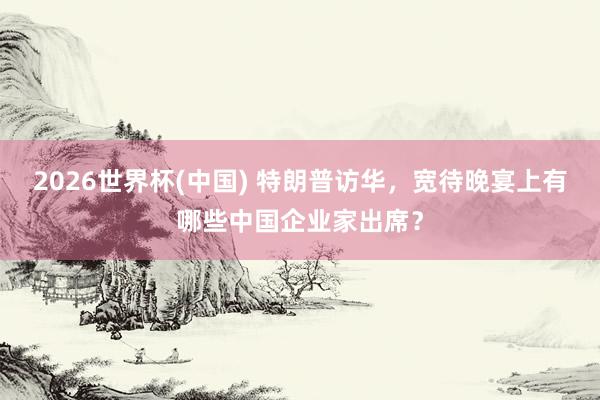2026世界杯(中国) 特朗普访华,宽待晚宴上有哪些中国企业家出席?