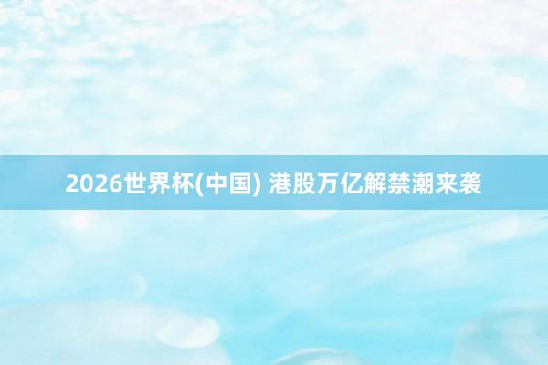 2026世界杯(中国) 港股万亿解禁潮来袭