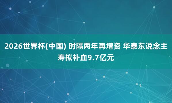 2026世界杯(中国) 时隔两年再增资 华泰东说念主寿拟补血9.7亿元