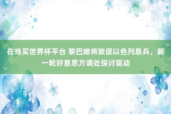 在线买世界杯平台 黎巴嫩将敦促以色列息兵,新一轮好意思方调处探讨驱动