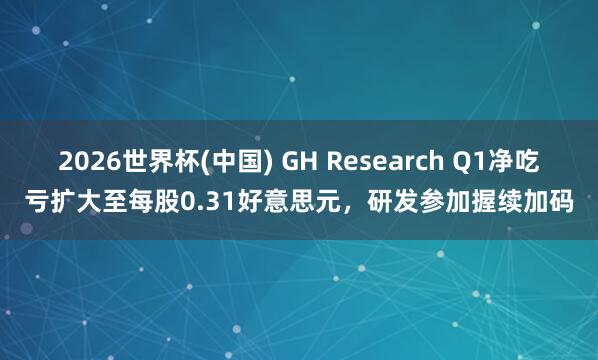 2026世界杯(中国) GH Research Q1净吃亏扩大至每股0.31好意思元,研发参加握续加码