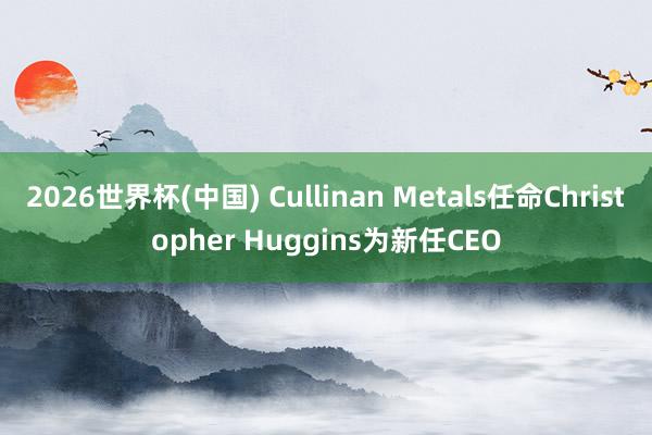 2026世界杯(中国) Cullinan Metals任命Christopher Huggins为新任CEO