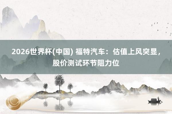 2026世界杯(中国) 福特汽车:估值上风突显,股价测试环节阻力位