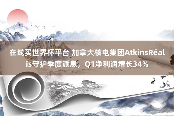 在线买世界杯平台 加拿大核电集团AtkinsRéalis守护季度派息，Q1净利润增长34%