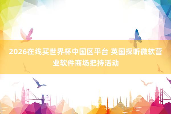 2026在线买世界杯中国区平台 英国探听微软营业软件商场把持活动