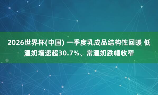 2026世界杯(中国) 一季度乳成品结构性回暖 低温奶增速超30.7%、常温奶跌幅收窄