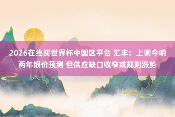 2026在线买世界杯中国区平台 汇丰:上调今明两年银价预测 但供应缺口收窄或规则涨势