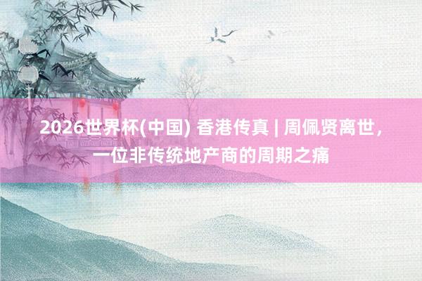 2026世界杯(中国) 香港传真 | 周佩贤离世，一位非传统地产商的周期之痛