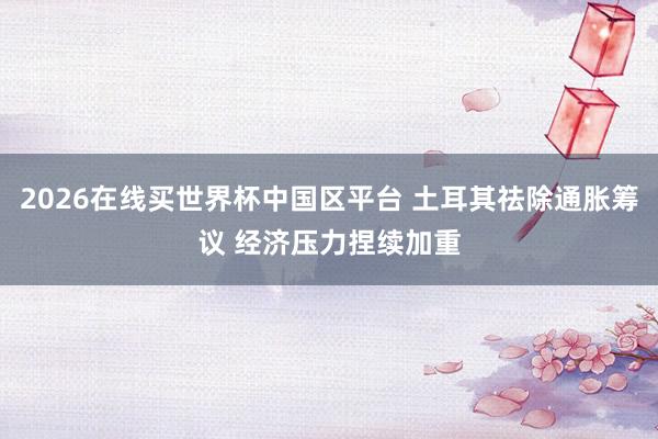 2026在线买世界杯中国区平台 土耳其祛除通胀筹议 经济压力捏续加重