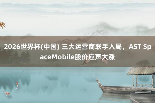 2026世界杯(中国) 三大运营商联手入局,AST SpaceMobile股价应声大涨