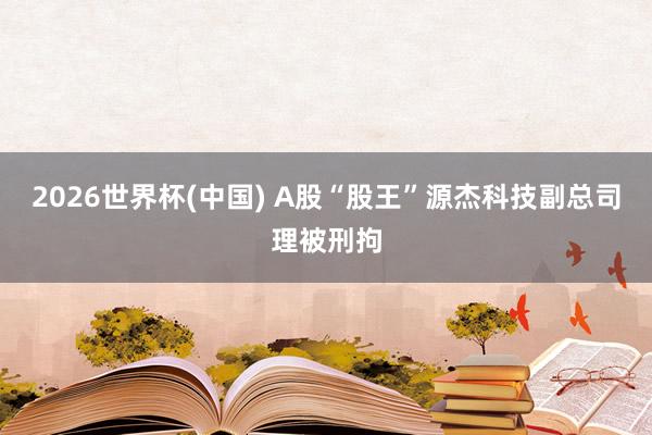 2026世界杯(中国) A股“股王”源杰科技副总司理被刑拘