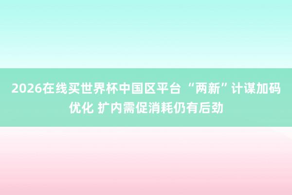 2026在线买世界杯中国区平台 “两新”计谋加码优化 扩内需促消耗仍有后劲