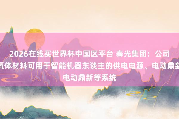 2026在线买世界杯中国区平台 春光集团:公司软磁铁氧体材料可用于智能机器东谈主的供电电源、电动鼎新等系统