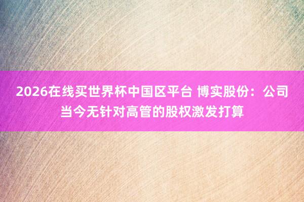 2026在线买世界杯中国区平台 博实股份:公司当今无针对高管的股权激发打算