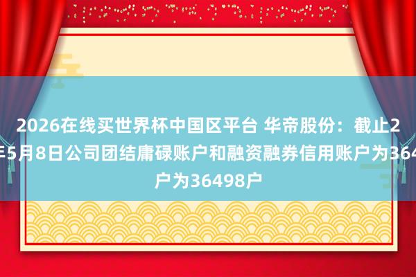 2026在线买世界杯中国区平台 华帝股份:截止2026年5月8日公司团结庸碌账户和融资融券信用账户为36498户