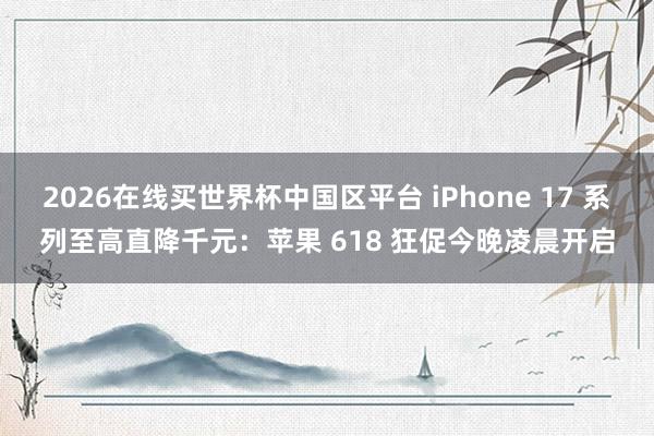 2026在线买世界杯中国区平台 iPhone 17 系列至高直降千元:苹果 618 狂促今晚凌晨开启