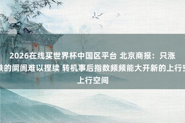 2026在线买世界杯中国区平台 北京商报:只涨不跌的阛阓难以捏续 转机事后指数频频能大开新的上行空间