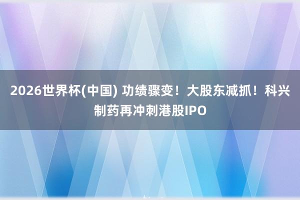 2026世界杯(中国) 功绩骤变！大股东减抓！科兴制药再冲刺港股IPO