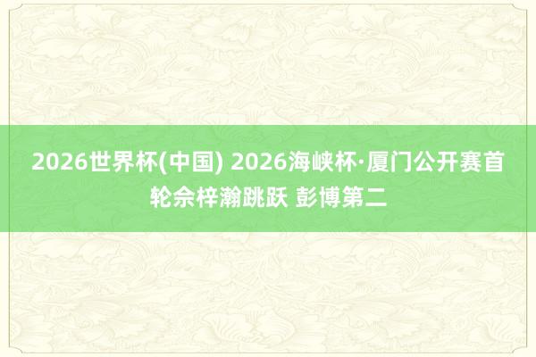2026世界杯(中国) 2026海峡杯·厦门公开赛首轮佘梓瀚跳跃 彭博第二