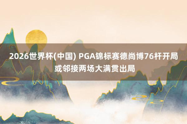 2026世界杯(中国) PGA锦标赛德尚博76杆开局 或邻接两场大满贯出局