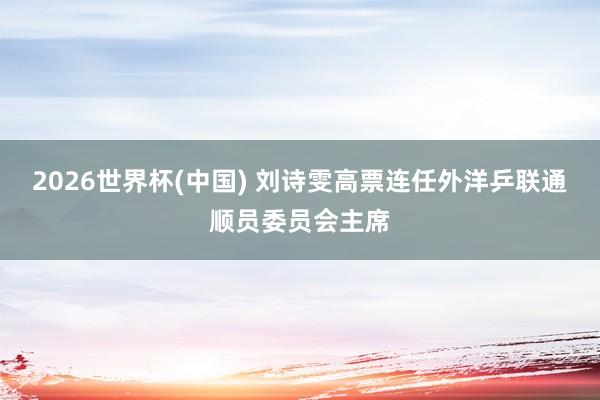 2026世界杯(中国) 刘诗雯高票连任外洋乒联通顺员委员会主席