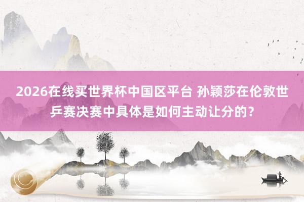 2026在线买世界杯中国区平台 孙颖莎在伦敦世乒赛决赛中具体是如何主动让分的?