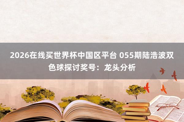 2026在线买世界杯中国区平台 055期陆浩波双色球探讨奖号:龙头分析