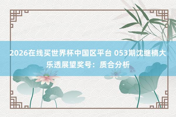 2026在线买世界杯中国区平台 053期沈继楠大乐透展望奖号:质合分析