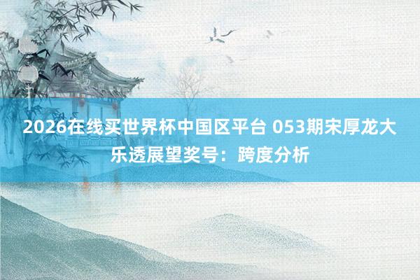 2026在线买世界杯中国区平台 053期宋厚龙大乐透展望奖号:跨度分析