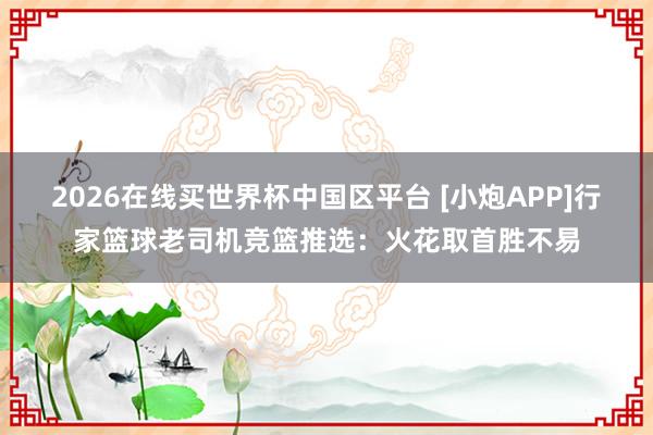 2026在线买世界杯中国区平台 [小炮APP]行家篮球老司机竞篮推选：火花取首胜不易