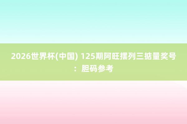 2026世界杯(中国) 125期阿旺摆列三掂量奖号:胆码参考