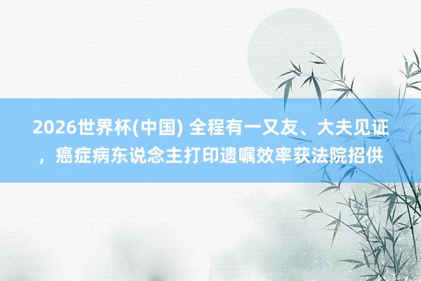 2026世界杯(中国) 全程有一又友、大夫见证，癌症病东说念主打印遗嘱效率获法院招供