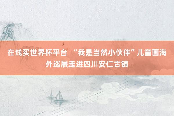 在线买世界杯平台  “我是当然小伙伴”儿童画海外巡展走进四川安仁古镇