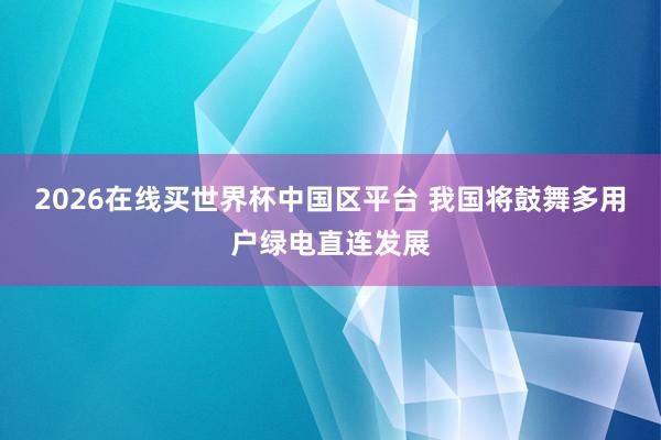 2026在线买世界杯中国区平台 我国将鼓舞多用户绿电直连发展