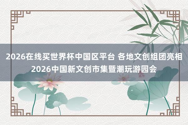 2026在线买世界杯中国区平台 各地文创组团亮相2026中国新文创市集暨潮玩游园会