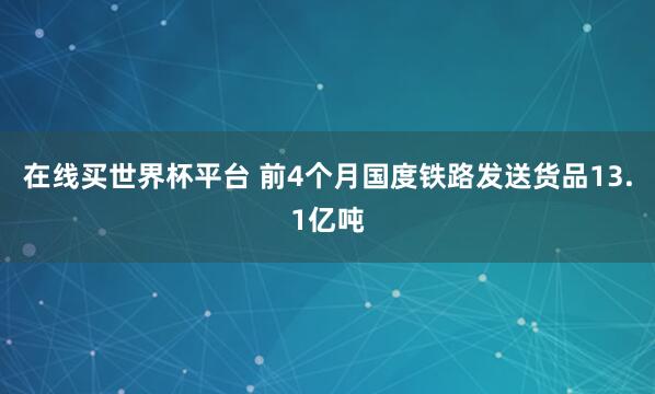 在线买世界杯平台 前4个月国度铁路发送货品13.1亿吨