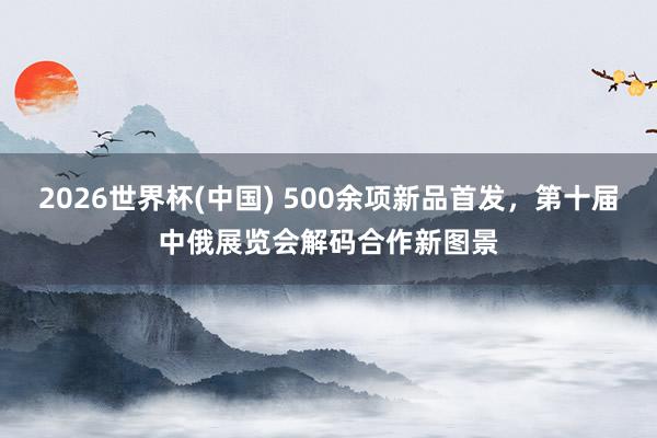 2026世界杯(中国) 500余项新品首发，第十届中俄展览会解码合作新图景